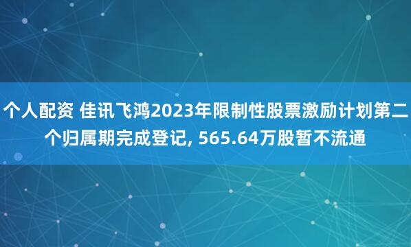 个人配资 佳讯飞鸿2023年限制性股票激励计划第二个归属期完成登记, 565.64万股暂不流通