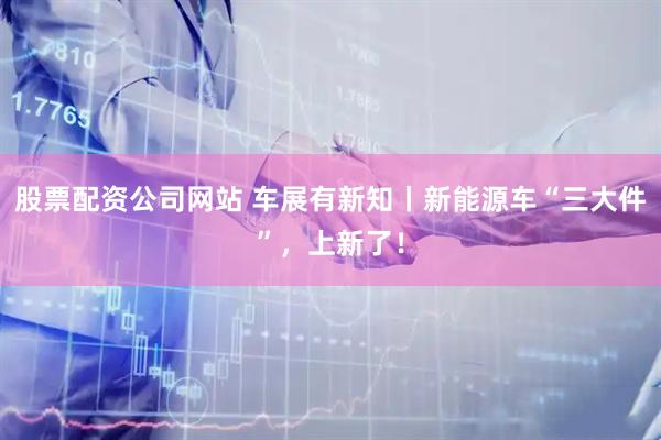 股票配资公司网站 车展有新知丨新能源车“三大件”，上新了！