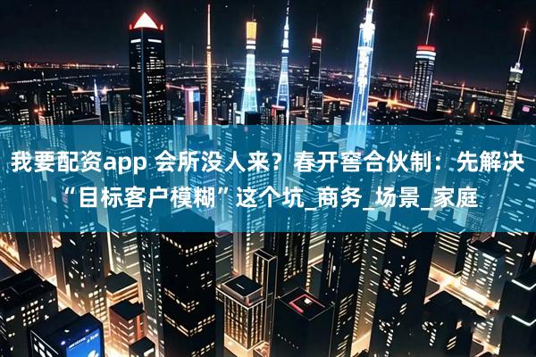 我要配资app 会所没人来？春开窖合伙制：先解决“目标客户模糊”这个坑_商务_场景_家庭
