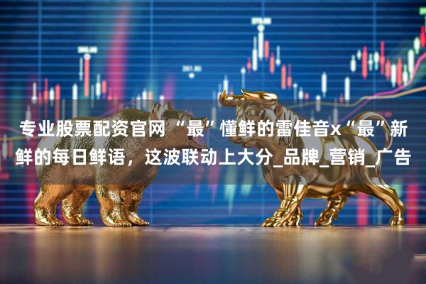 专业股票配资官网 “最”懂鲜的雷佳音x“最”新鲜的每日鲜语，这波联动上大分_品牌_营销_广告