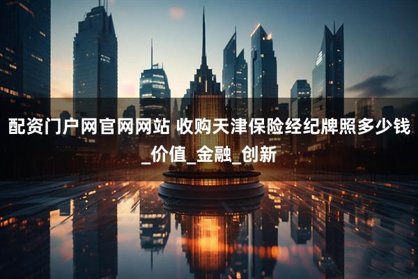 配资门户网官网网站 收购天津保险经纪牌照多少钱_价值_金融_创新