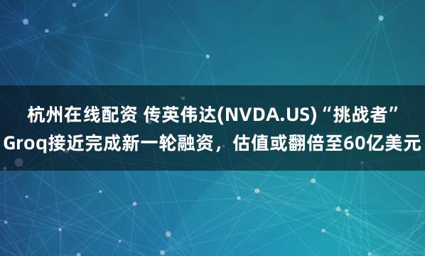 杭州在线配资 传英伟达(NVDA.US)“挑战者”Groq接近完成新一轮融资，估值或翻倍至60亿美元