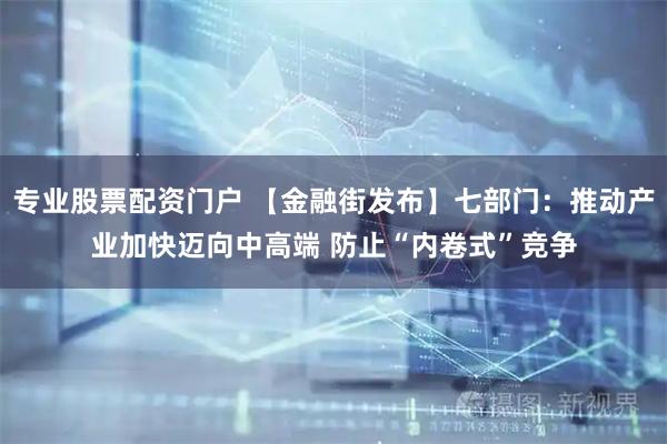 专业股票配资门户 【金融街发布】七部门：推动产业加快迈向中高端 防止“内卷式”竞争