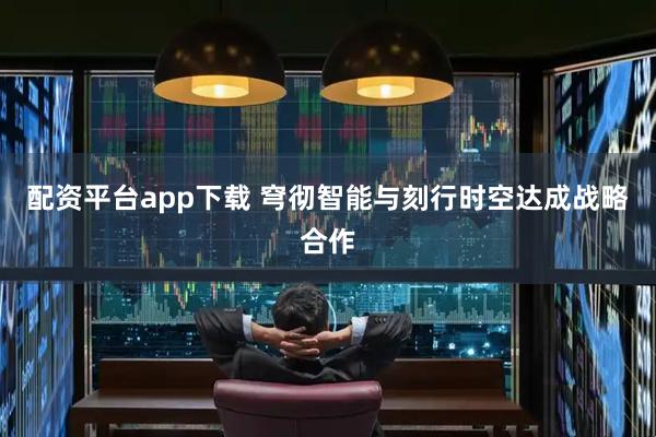 配资平台app下载 穹彻智能与刻行时空达成战略合作