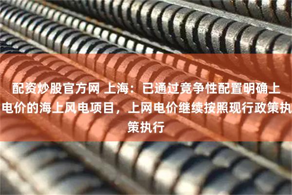 配资炒股官方网 上海：已通过竞争性配置明确上网电价的海上风电项目，上网电价继续按照现行政策执行