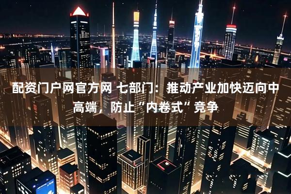 配资门户网官方网 七部门：推动产业加快迈向中高端，防止“内卷式”竞争