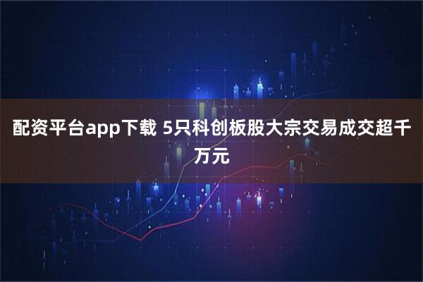 配资平台app下载 5只科创板股大宗交易成交超千万元