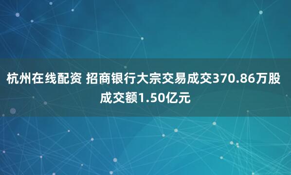 杭州在线配资 招商银行大宗交易成交370.86万股 成交额1.50亿元