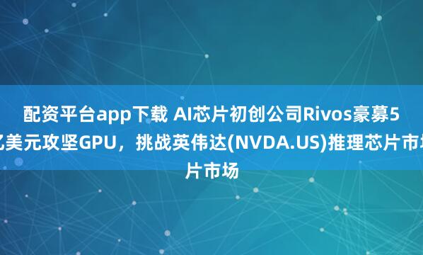 配资平台app下载 AI芯片初创公司Rivos豪募5亿美元攻坚GPU，挑战英伟达(NVDA.US)推理芯片市场