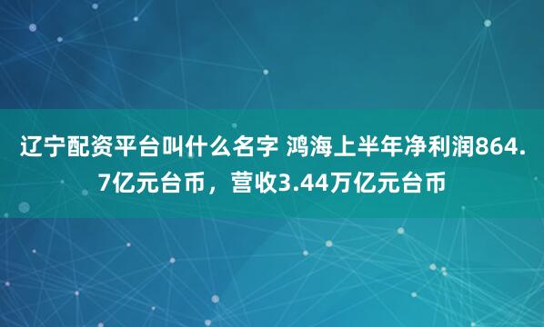辽宁配资平台叫什么名字 鸿海上半年净利润864.7亿元台币，营收3.44万亿元台币