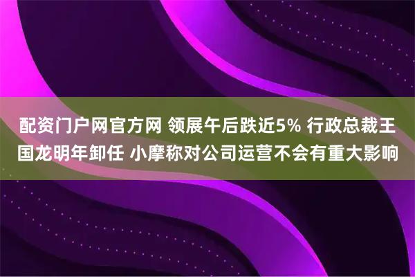 配资门户网官方网 领展午后跌近5% 行政总裁王国龙明年卸任 小摩称对公司运营不会有重大影响