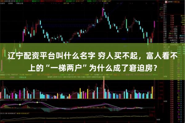 辽宁配资平台叫什么名字 穷人买不起，富人看不上的“一梯两户”为什么成了窘迫房？