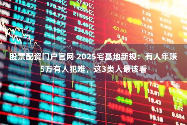 股票配资门户官网 2025宅基地新规：有人年赚5万有人犯难，这3类人最该看