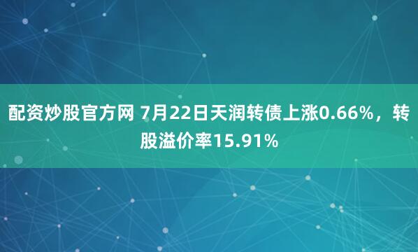 配资炒股官方网 7月22日天润转债上涨0.66%，转股溢价率15.91%