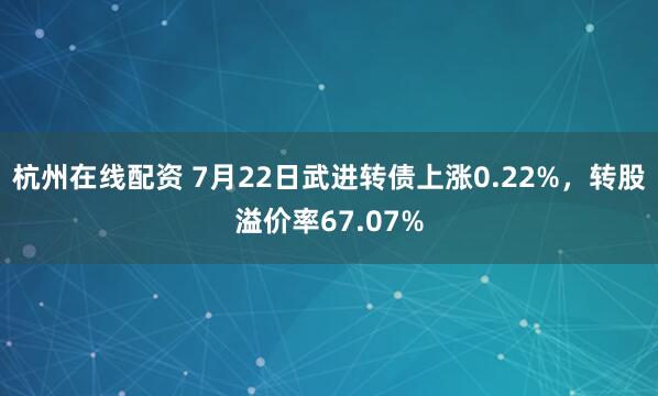杭州在线配资 7月22日武进转债上涨0.22%，转股溢价率67.07%