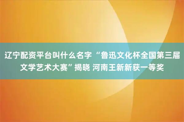 辽宁配资平台叫什么名字 “鲁迅文化杯全国第三届文学艺术大赛”揭晓 河南王新新获一等奖